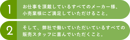 1.お仕事を頂戴しているすべてのメーカー様、小売業様にご満足していただけること。2.そして、弊社で働いていただいているすべての販売スタッフに喜んでいただくこと。