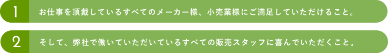 1.お仕事を頂戴しているすべてのメーカー様、小売業様にご満足していただけること。2.そして、弊社で働いていただいているすべての販売スタッフに喜んでいただくこと。